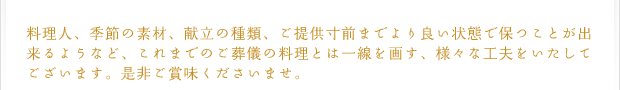 料理人、季節の素材、献立の種類、ご提供寸前までより良い状態で保つことが出来るようなど、これまでのご葬儀の料理とは一線を画す、様々な工夫をいたしてございます。是非ご賞味くださいませ。