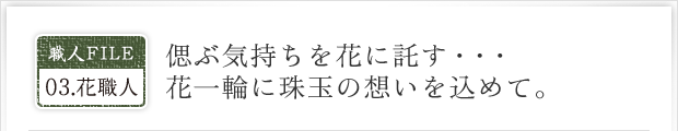 職人FILE03.花職人|偲ぶ気持ちを花に託す・・・花一輪に珠玉の想いをこめて。